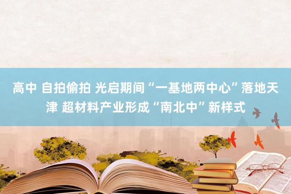 高中 自拍偷拍 光启期间“一基地两中心”落地天津 超材料产业形成“南北中”新样式