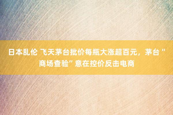 日本乱伦 飞天茅台批价每瓶大涨超百元，茅台“商场查验”意在控价反击电商