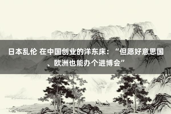 日本乱伦 在中国创业的洋东床：“但愿好意思国、欧洲也能办个进博会”