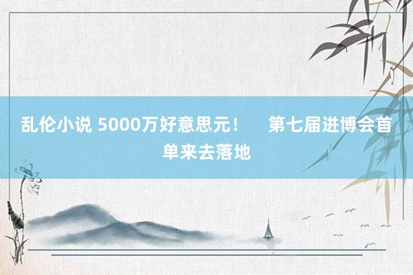 乱伦小说 5000万好意思元！    第七届进博会首单来去落地