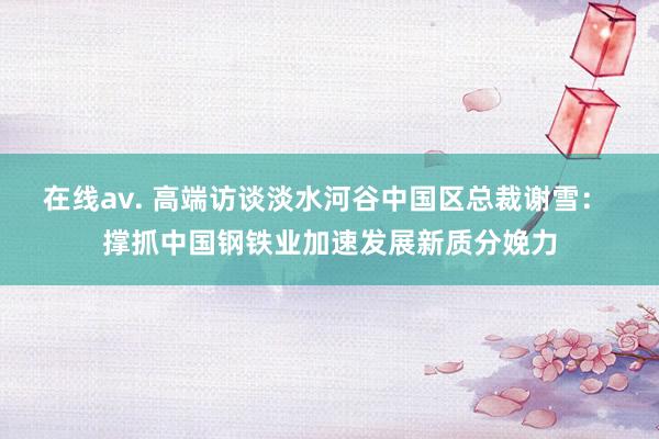 在线av. 高端访谈淡水河谷中国区总裁谢雪： 撑抓中国钢铁业加速发展新质分娩力