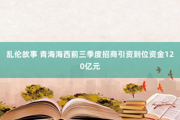 乱伦故事 青海海西前三季度招商引资到位资金120亿元