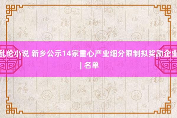 乱伦小说 新乡公示14家重心产业细分限制拟奖励企业 | 名单