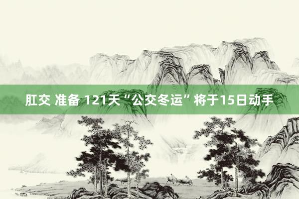 肛交 准备 121天“公交冬运”将于15日动手