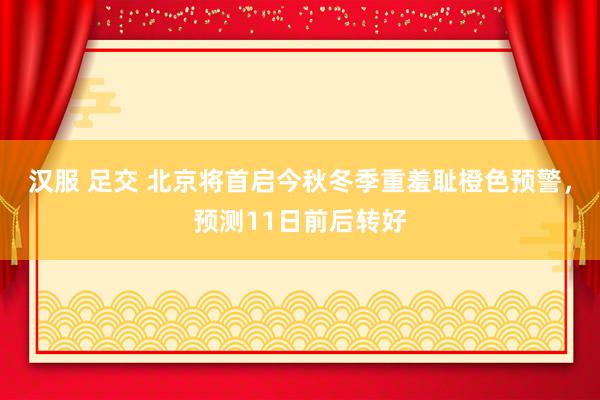 汉服 足交 北京将首启今秋冬季重羞耻橙色预警，预测11日前后转好