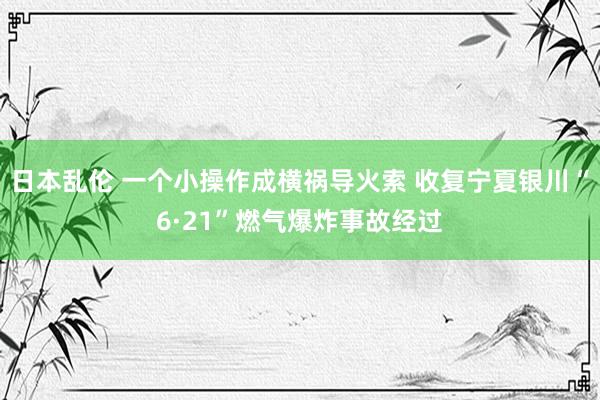 日本乱伦 一个小操作成横祸导火索 收复宁夏银川“6·21”燃气爆炸事故经过