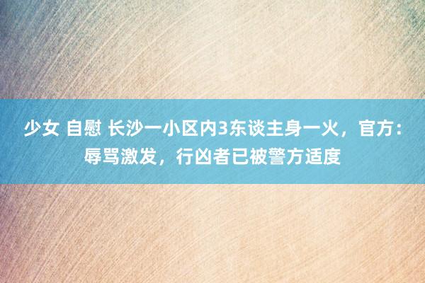 少女 自慰 长沙一小区内3东谈主身一火，官方：辱骂激发，行凶者已被警方适度