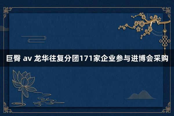 巨臀 av 龙华往复分团171家企业参与进博会采购