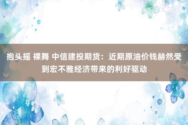 抱头摇 裸舞 中信建投期货：近期原油价钱赫然受到宏不雅经济带来的利好驱动