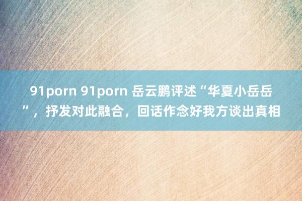 91porn 91porn 岳云鹏评述“华夏小岳岳”，抒发对此融合，回话作念好我方谈出真相