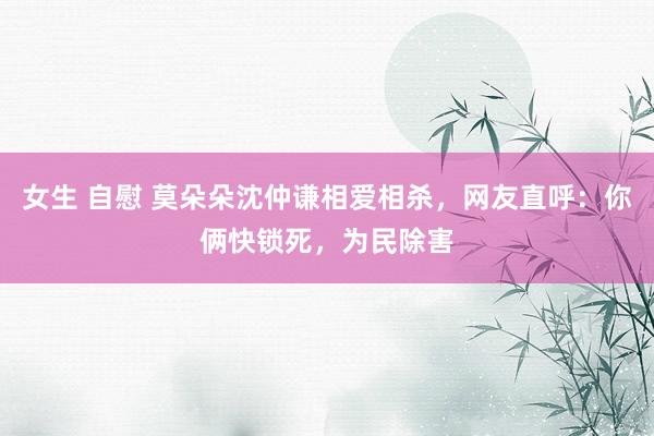 女生 自慰 莫朵朵沈仲谦相爱相杀，网友直呼：你俩快锁死，为民除害