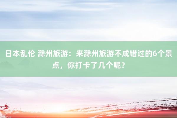 日本乱伦 滁州旅游：来滁州旅游不成错过的6个景点，你打卡了几个呢？