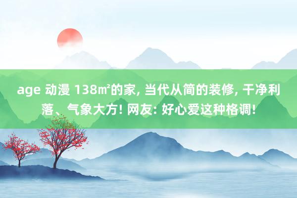 age 动漫 138㎡的家， 当代从简的装修， 干净利落、气象大方! 网友: 好心爱这种格调!