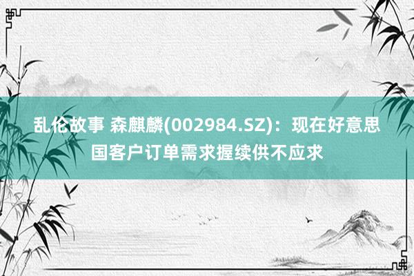 乱伦故事 森麒麟(002984.SZ)：现在好意思国客户订单需求握续供不应求