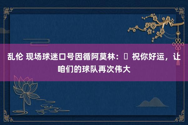 乱伦 现场球迷口号因循阿莫林：❤祝你好运，让咱们的球队再次伟大