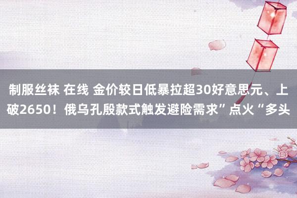 制服丝袜 在线 金价较日低暴拉超30好意思元、上破2650！俄乌孔殷款式触发避险需求”点火“多头