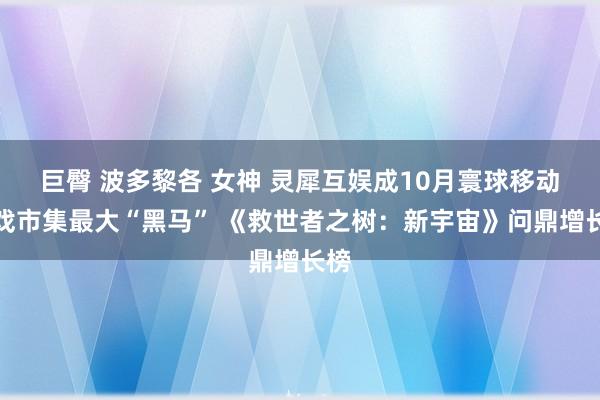 巨臀 波多黎各 女神 灵犀互娱成10月寰球移动游戏市集最大“黑马” 《救世者之树：新宇宙》问鼎增长榜