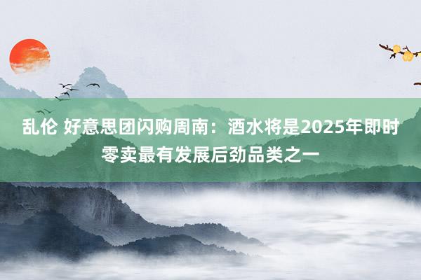 乱伦 好意思团闪购周南：酒水将是2025年即时零卖最有发展后劲品类之一