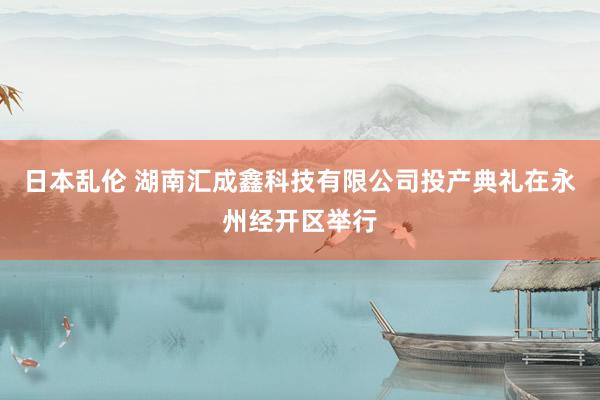 日本乱伦 湖南汇成鑫科技有限公司投产典礼在永州经开区举行