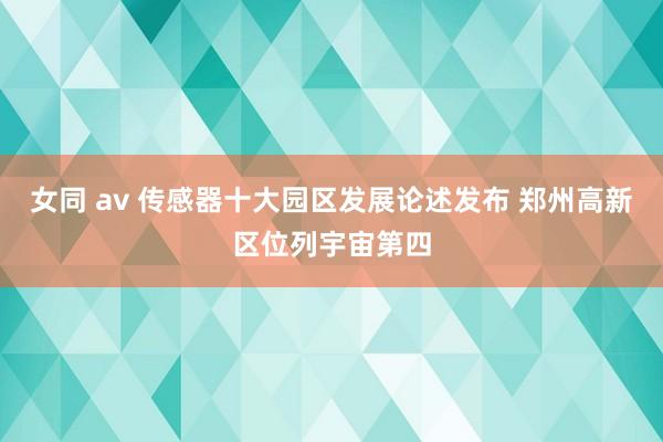 女同 av 传感器十大园区发展论述发布 郑州高新区位列宇宙第四