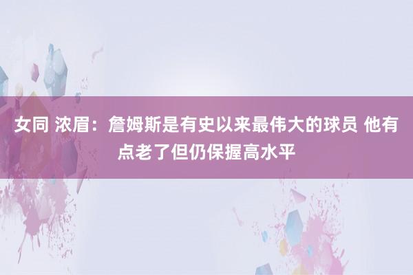 女同 浓眉：詹姆斯是有史以来最伟大的球员 他有点老了但仍保握高水平