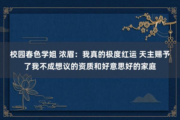 校园春色学姐 浓眉：我真的极度红运 天主赐予了我不成想议的资质和好意思好的家庭