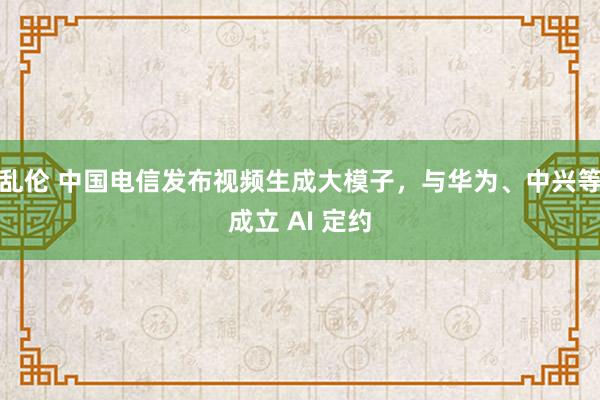 乱伦 中国电信发布视频生成大模子，与华为、中兴等成立 AI 定约