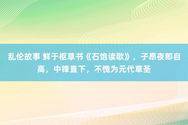 乱伦故事 鲜于枢草书《石饱读歌》，子昂夜郎自高，中锋直下，不愧为元代草圣