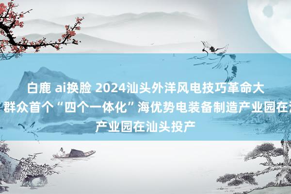 白鹿 ai换脸 2024汕头外洋风电技巧革命大会举行，群众首个“四个一体化”海优势电装备制造产业园在汕头投产