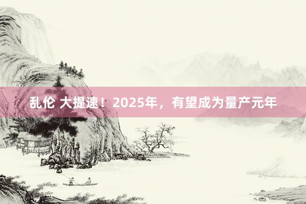 乱伦 大提速！2025年，有望成为量产元年