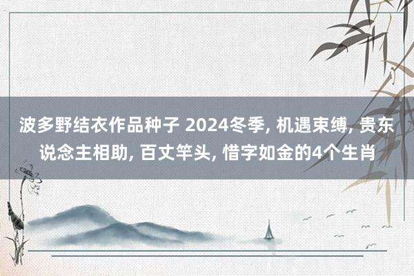 波多野结衣作品种子 2024冬季， 机遇束缚， 贵东说念主相助， 百丈竿头， 惜字如金的4个生肖