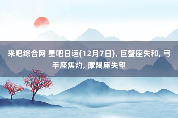 来吧综合网 星吧日运(12月7日)， 巨蟹座失和， 弓手座焦灼， 摩羯座失望