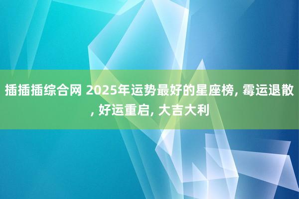 插插插综合网 2025年运势最好的星座榜， 霉运退散， 好运重启， 大吉大利