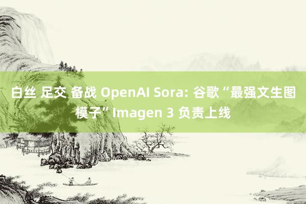 白丝 足交 备战 OpenAI Sora: 谷歌“最强文生图模子”Imagen 3 负责上线