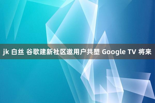 jk 白丝 谷歌建新社区邀用户共塑 Google TV 将来