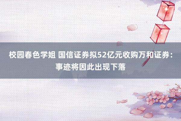 校园春色学姐 国信证券拟52亿元收购万和证券：事迹将因此出现下落