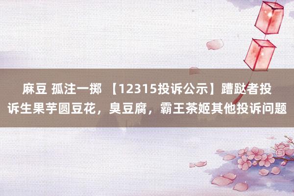 麻豆 孤注一掷 【12315投诉公示】蹧跶者投诉生果芋圆豆花，臭豆腐，霸王茶姬其他投诉问题