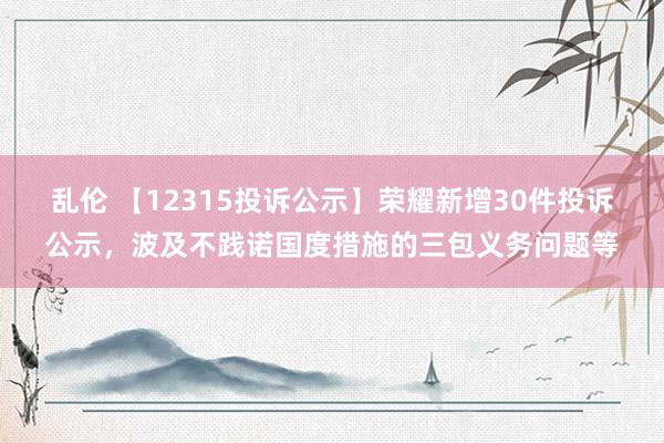 乱伦 【12315投诉公示】荣耀新增30件投诉公示，波及不践诺国度措施的三包义务问题等