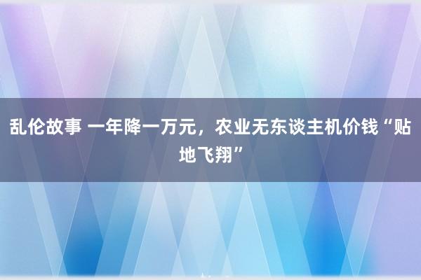 乱伦故事 一年降一万元，农业无东谈主机价钱“贴地飞翔”