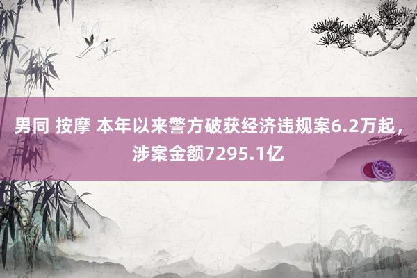 男同 按摩 本年以来警方破获经济违规案6.2万起，涉案金额7295.1亿