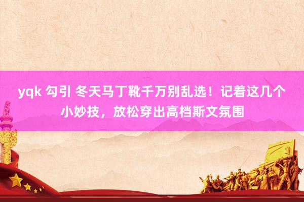 yqk 勾引 冬天马丁靴千万别乱选！记着这几个小妙技，放松穿出高档斯文氛围