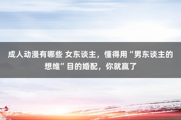 成人动漫有哪些 女东谈主，懂得用“男东谈主的想维”目的婚配，你就赢了