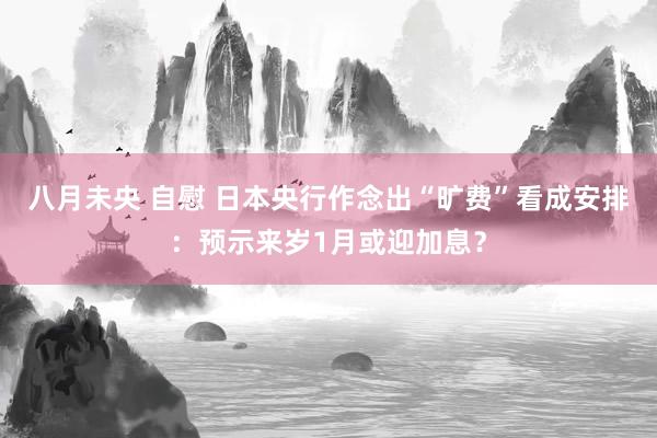 八月未央 自慰 日本央行作念出“旷费”看成安排：预示来岁1月或迎加息？