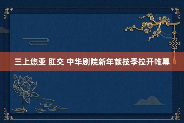 三上悠亚 肛交 中华剧院新年献技季拉开帷幕