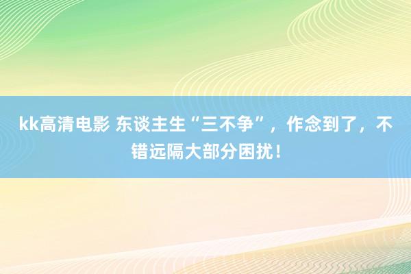 kk高清电影 东谈主生“三不争”，作念到了，不错远隔大部分困扰！