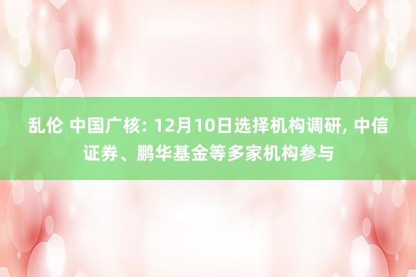 乱伦 中国广核: 12月10日选择机构调研， 中信证券、鹏华基金等多家机构参与