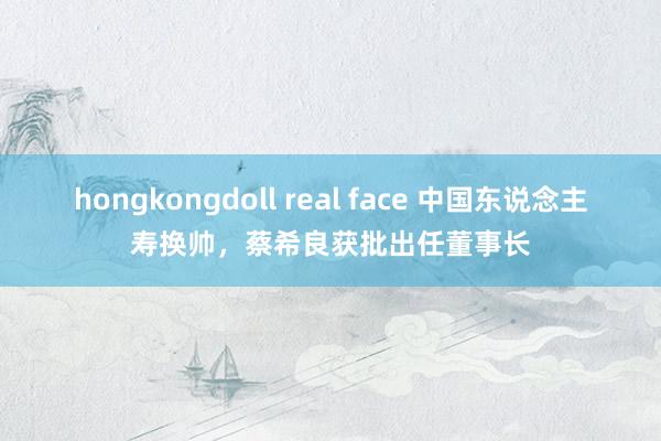 hongkongdoll real face 中国东说念主寿换帅，蔡希良获批出任董事长