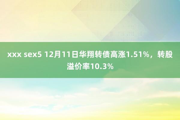 xxx sex5 12月11日华翔转债高涨1.51%，转股溢价率10.3%