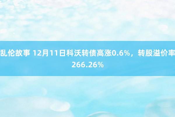 乱伦故事 12月11日科沃转债高涨0.6%，转股溢价率266.26%