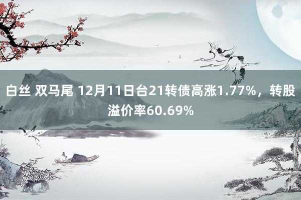 白丝 双马尾 12月11日台21转债高涨1.77%，转股溢价率60.69%